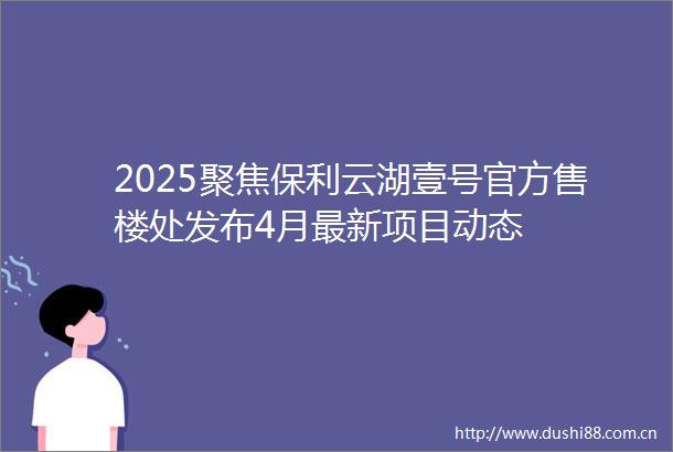 2025聚焦保利云湖壹号官方售楼处发布4月最新项目动态