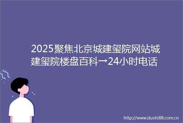 2025聚焦北京城建玺院网站城建玺院楼盘百科→24小时电话