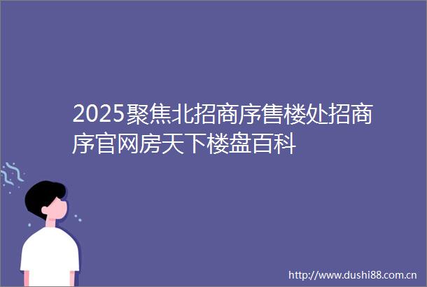 2025聚焦北招商序售楼处招商序官网房天下楼盘百科