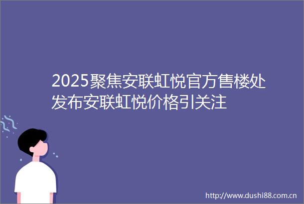 2025聚焦安联虹悦官方售楼处发布安联虹悦价格引关注