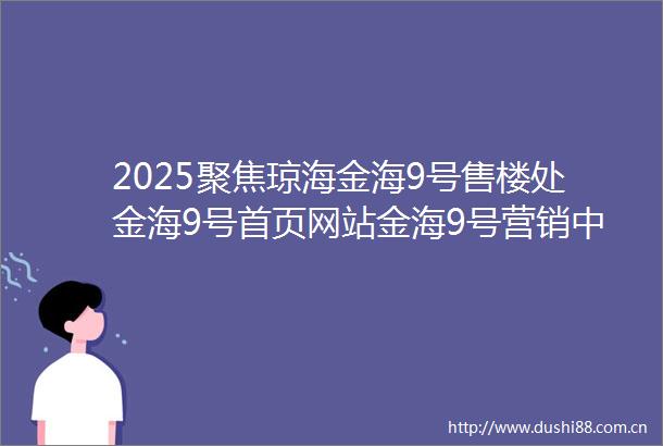 2025聚焦琼海金海9号售楼处金海9号首页网站金海9号营销中心欢迎您楼盘详情最新价格户型配套售楼处