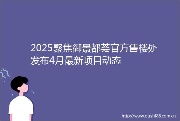 2025聚焦御景都荟官方售楼处发布4月最新项目动态
