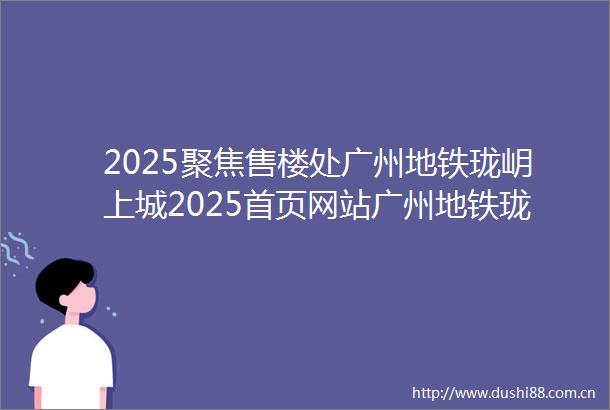 2025聚焦售楼处广州地铁珑岄上城2025首页网站广州地铁珑岄上城营销中心欢迎您楼盘详情最新价格户型图容积率售楼处