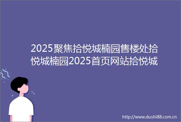 2025聚焦拾悦城楠园售楼处拾悦城楠园2025首页网站拾悦城楠园营销中心欢迎您楼盘详情最新价格户型图容积率售楼处