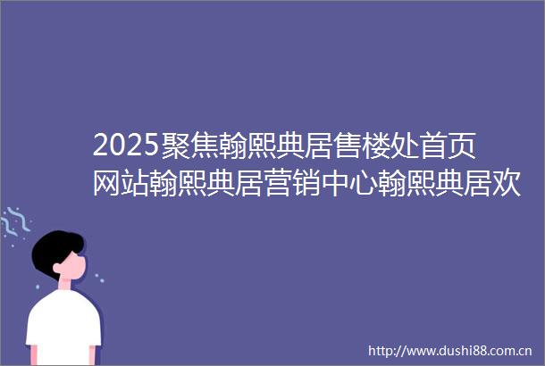 2025聚焦翰熙典居售楼处首页网站翰熙典居营销中心翰熙典居欢迎您楼盘详情最新价格户型图样板间容积率配套售楼处发布