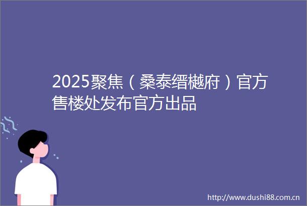 2025聚焦（桑泰缙樾府）官方售楼处发布官方出品