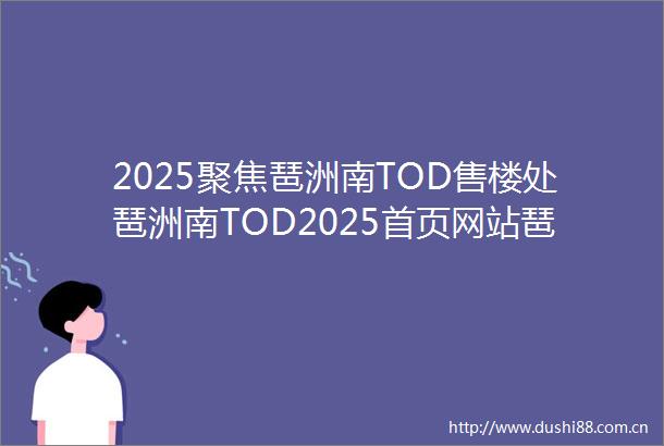 2025聚焦琶洲南TOD售楼处琶洲南TOD2025首页网站琶洲南TOD营销中心欢迎您楼盘详情最新价格户型图容积率售楼处