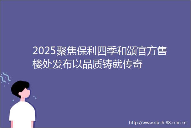 2025聚焦保利四季和颂官方售楼处发布以品质铸就传奇