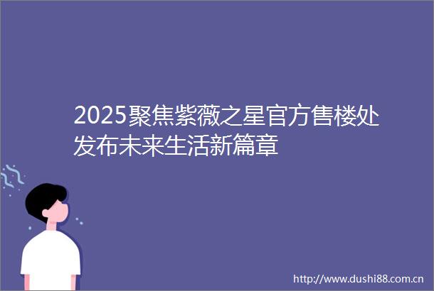 2025聚焦紫薇之星官方售楼处发布未来生活新篇章