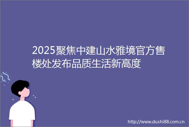 2025聚焦中建山水雅境官方售楼处发布品质生活新高度