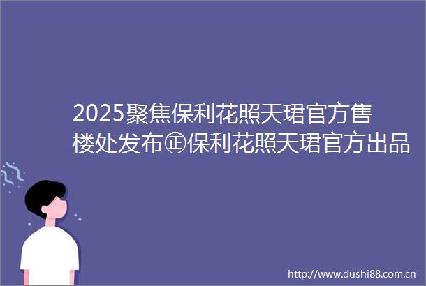 2025聚焦保利花照天珺官方售楼处发布㊣保利花照天珺官方出品