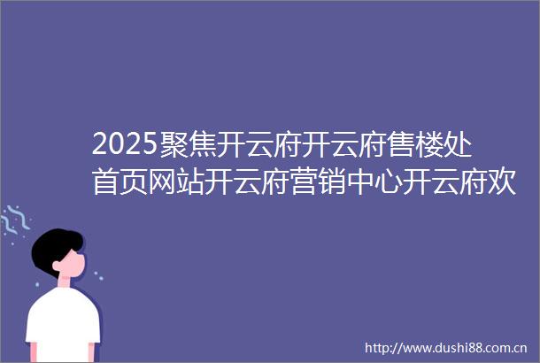 2025聚焦开云府开云府售楼处首页网站开云府营销中心开云府欢迎您楼盘详情最新价格户型图容积率售楼处