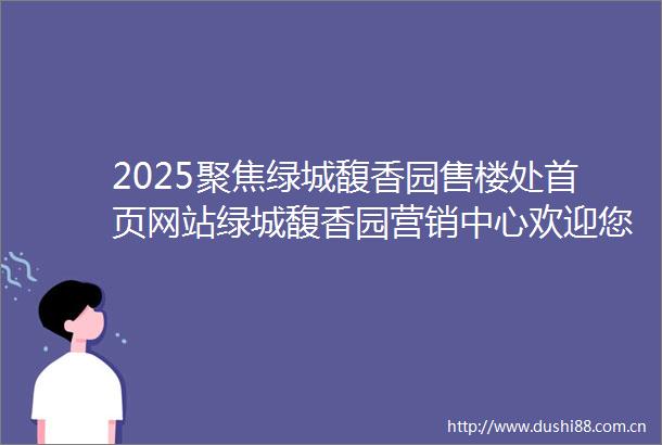 2025聚焦绿城馥香园售楼处首页网站绿城馥香园营销中心欢迎您绿城馥香园基础信息最新价格户型图来访预约售楼处热线