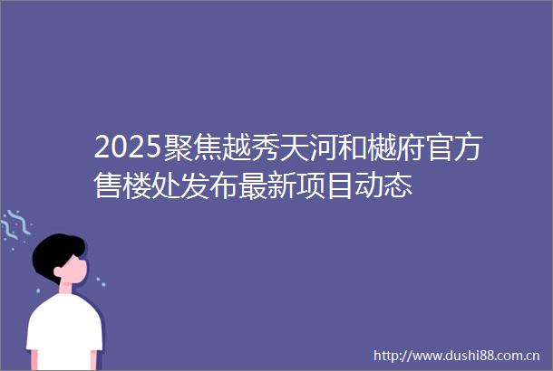2025聚焦越秀天河和樾府官方售楼处发布最新项目动态
