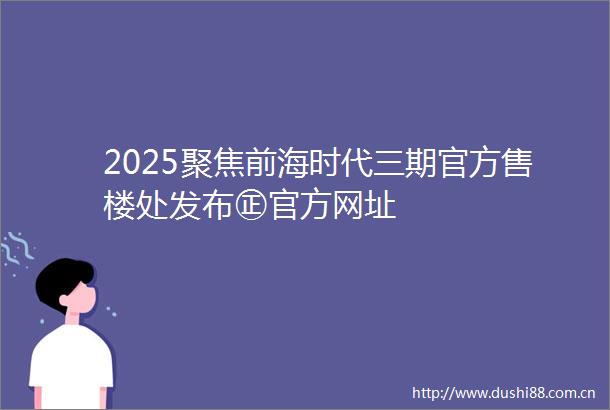 2025聚焦前海时代三期官方售楼处发布㊣官方网址