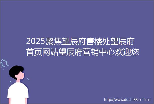 2025聚焦望辰府售楼处望辰府首页网站望辰府营销中心欢迎您