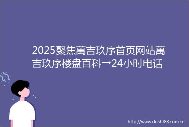2025聚焦萬吉玖序首页网站萬吉玖序楼盘百科→24小时电话