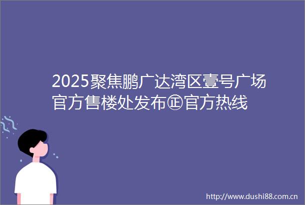 2025聚焦鹏广达湾区壹号广场官方售楼处发布㊣官方热线