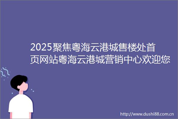 2025聚焦粤海云港城售楼处首页网站粤海云港城营销中心欢迎您楼盘详情最新价格户型图容积率