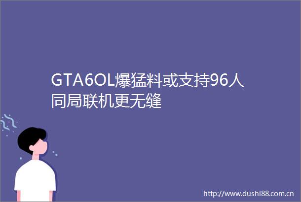 GTA6OL爆猛料或支持96人同局联机更无缝
