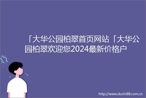 「大华公园柏翠首页网站「大华公园柏翠欢迎您2024最新价格户型配套小区环境