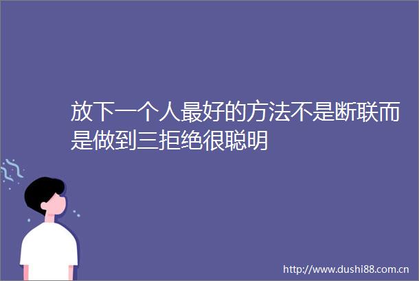 放下一个人最好的方法不是断联而是做到三拒绝很聪明