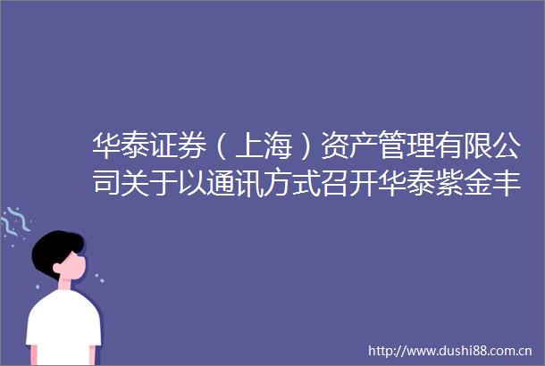 华泰证券（上海）资产管理有限公司关于以通讯方式召开华泰紫金丰利中短债债券型发起式证券投资基金基金份额持有人大会的公告