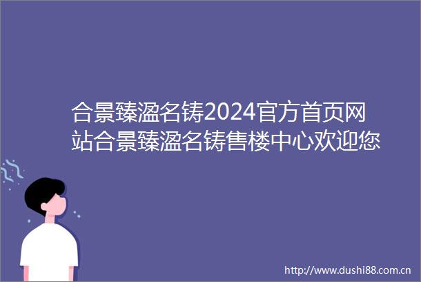 合景臻溋名铸2024官方首页网站合景臻溋名铸售楼中心欢迎您
