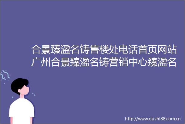 合景臻溋名铸售楼处电话首页网站广州合景臻溋名铸营销中心臻溋名铸臻溋名铸楼盘详情户型价格学区地址配套售楼处