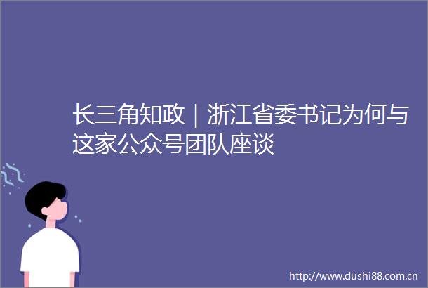 长三角知政｜浙江省委书记为何与这家公众号团队座谈