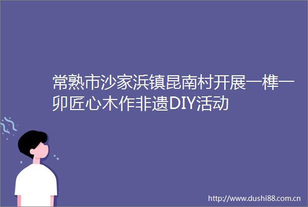 常熟市沙家浜镇昆南村开展一榫一卯匠心木作非遗DIY活动