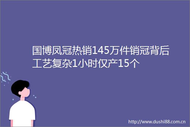 国博凤冠热销145万件销冠背后工艺复杂1小时仅产15个