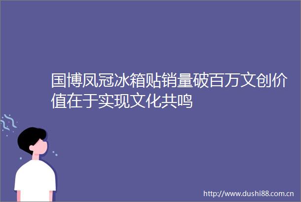 国博凤冠冰箱贴销量破百万文创价值在于实现文化共鸣