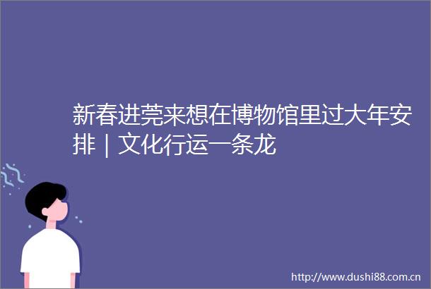 新春进莞来想在博物馆里过大年安排｜文化行运一条龙