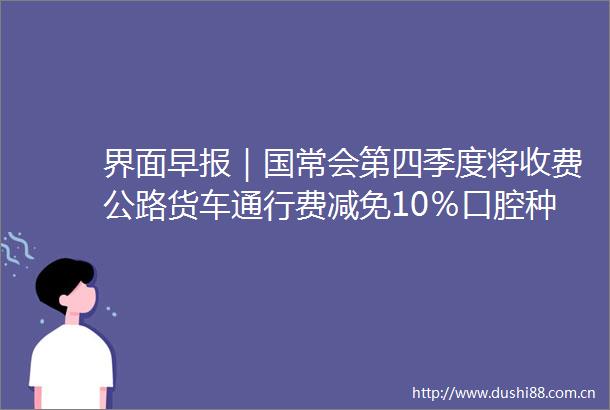 界面早报｜国常会第四季度将收费公路货车通行费减免10％口腔种植体集采即将开展