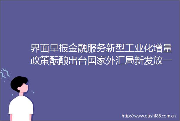 界面早报金融服务新型工业化增量政策酝酿出台外汇局新发放一批QDII额度合计308亿美元