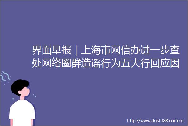 界面早报｜上海市网信办进一步查处网络圈群造谣行为五大行回应因疫情不能按时还房贷问题