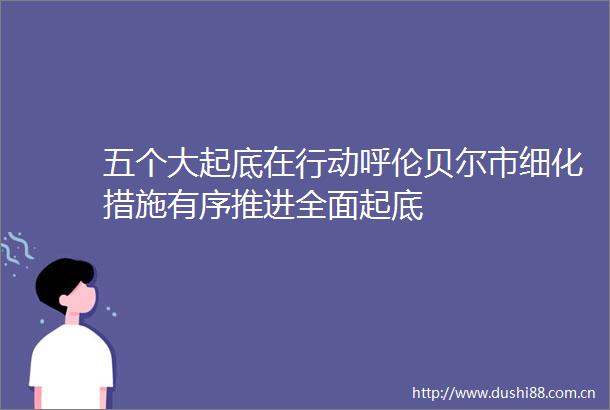 五个大起底在行动呼伦贝尔市细化措施有序推进全面起底