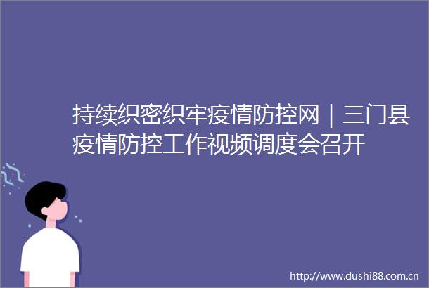 持续织密织牢疫情防控网｜三门县疫情防控工作视频调度会召开