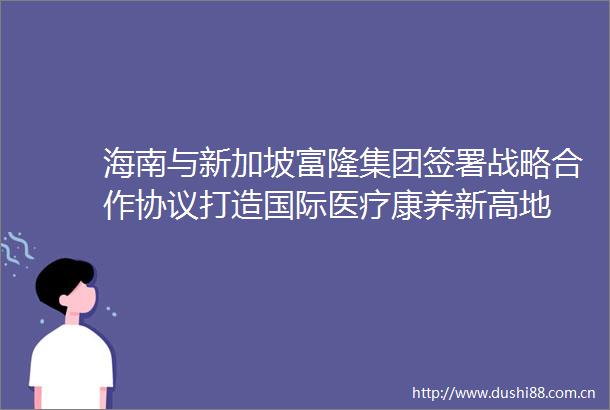 海南与新加坡富隆集团签署战略合作协议打造国际医疗康养新高地