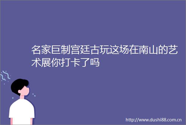 名家巨制宫廷古玩这场在南山的艺术展你打卡了吗