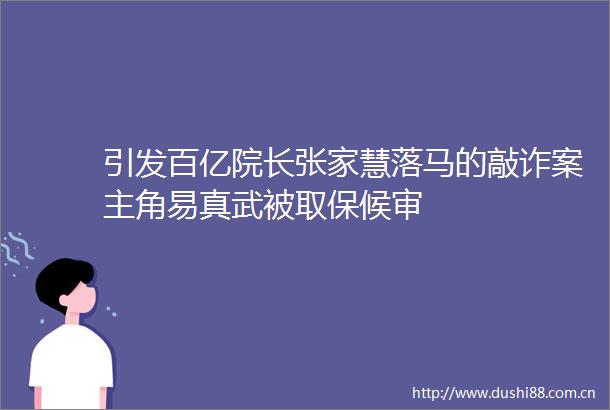 引发百亿院长张家慧落马的敲诈案主角易真武被取保候审