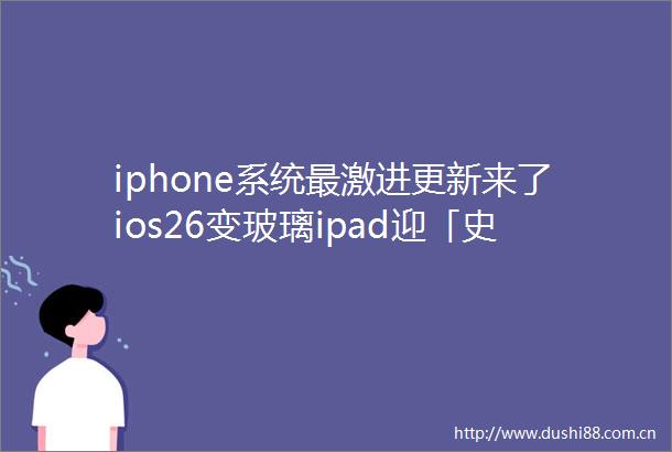 iphone系统最激进更新来了ios26变玻璃ipad迎「史诗级升级」苹果AI「明年再说」