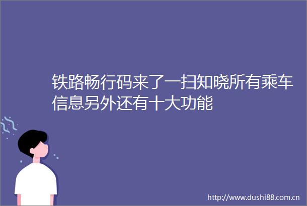 铁路畅行码来了一扫知晓所有乘车信息另外还有十大功能