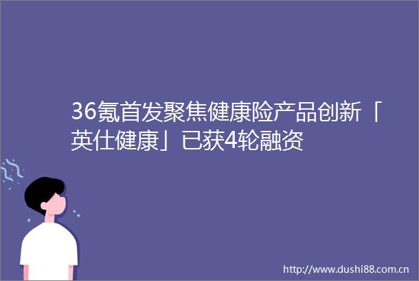 36氪首发聚焦健康险产品创新「英仕健康」已获4轮融资