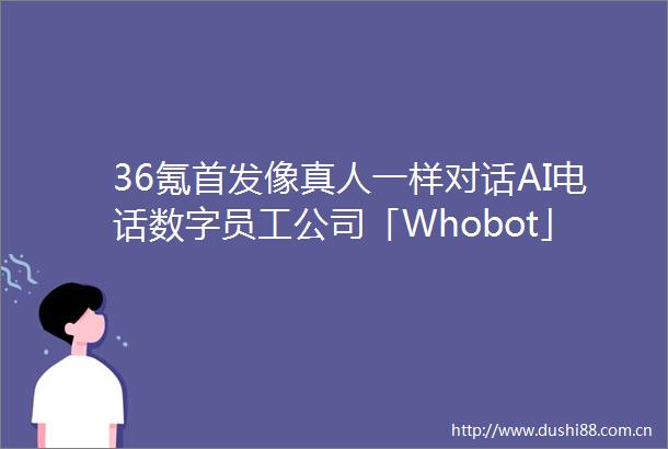 36氪首发像真人一样对话AI电话数字员工公司「Whobot」完成数千万元A轮融资