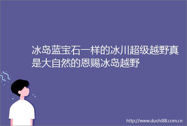 冰岛蓝宝石一样的冰川超级越野真是大自然的恩赐冰岛越野