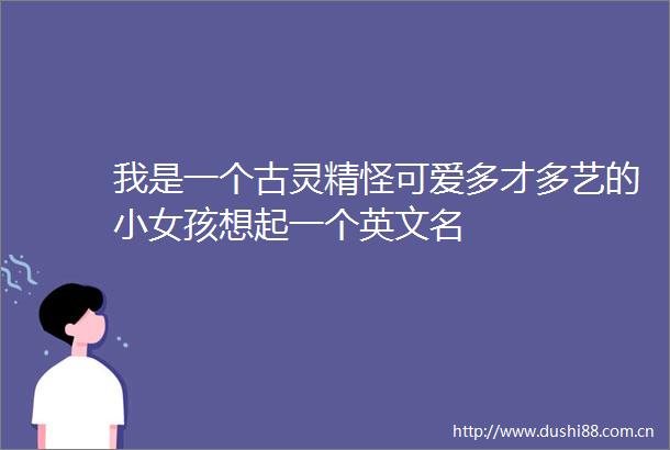 我是一个古灵精怪可爱多才多艺的小女孩想起一个英文名