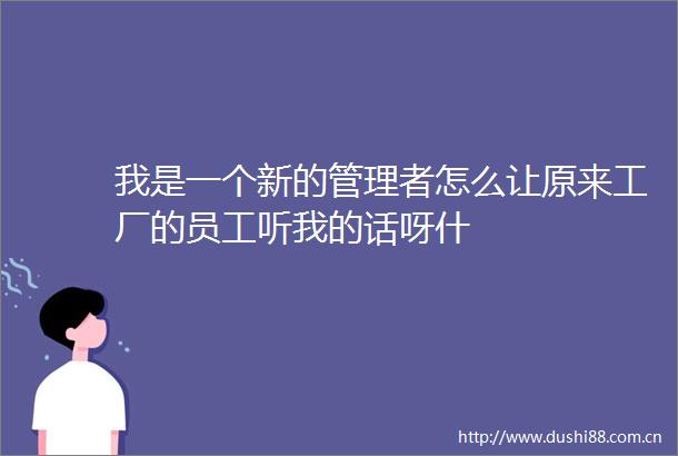 我是一个新的管理者怎么让原来工厂的员工听我的话呀什