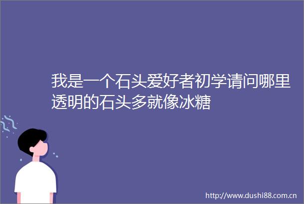 我是一个石头爱好者初学请问哪里透明的石头多就像冰糖
